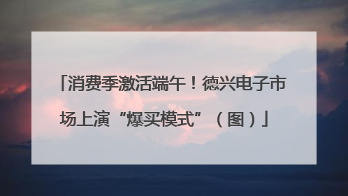 消费季激活端午！德兴电子市场上演“爆买模式”（图）