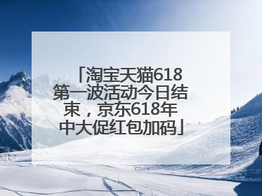 淘宝天猫618第一波活动今日结束，京东618年中大促红包加码