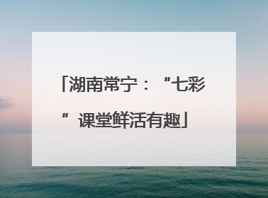 湖南常宁：“七彩”课堂鲜活有趣