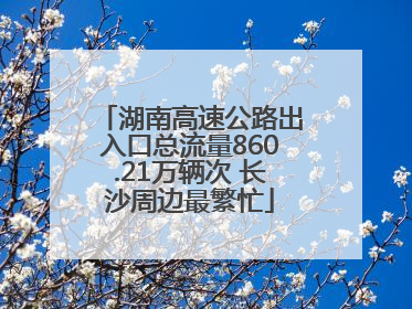 湖南高速公路出入口总流量860.21万辆次 长沙周边最繁忙