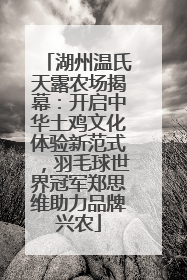 湖州温氏天露农场揭幕：开启中华土鸡文化体验新范式，羽毛球世界冠军郑思维助力品牌兴农