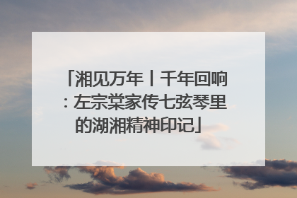 湘见万年丨千年回响：左宗棠家传七弦琴里的湖湘精神印记