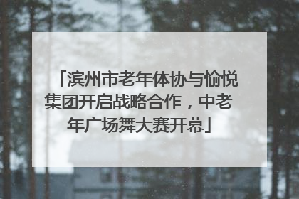 滨州市老年体协与愉悦集团开启战略合作，中老年广场舞大赛开幕