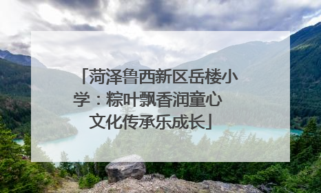 菏泽鲁西新区岳楼小学：粽叶飘香润童心 文化传承乐成长
