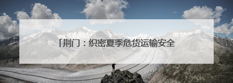 荆门：织密夏季危货运输安全网，从容应对高温汛期挑战