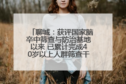 聊城：获评国家脑卒中筛查与防治基地以来 已累计完成40岁以上人群筛查干预40余万人次