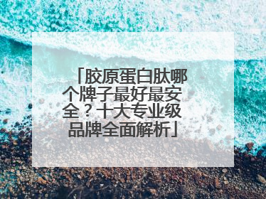 胶原蛋白肽哪个牌子最好最安全？十大专业级品牌全面解析