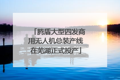 腾盾大型四发商用无人机总装产线在芜湖正式投产