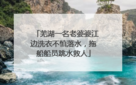 芜湖一名老婆婆江边洗衣不慎落水，拖船船员跳水救人
