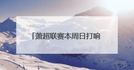 萧超联赛本周日打响 市民可免费进场观赛