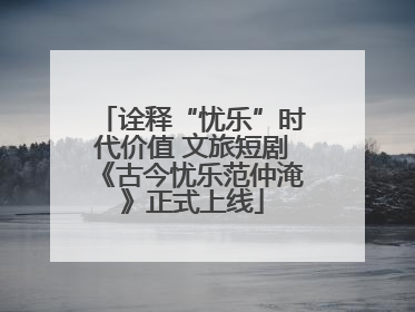 诠释“忧乐”时代价值 文旅短剧《古今忧乐范仲淹》正式上线