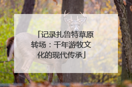 记录扎鲁特草原转场：千年游牧文化的现代传承