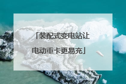 装配式变电站让电动重卡更易充