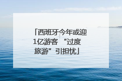 西班牙今年或迎1亿游客 “过度旅游”引担忧