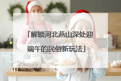 解锁河北燕山深处迎端午的民俗新玩法