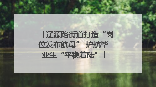 辽源路街道打造“岗位发布航母” 护航毕业生“平稳着陆”