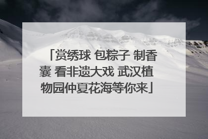 赏绣球 包粽子 制香囊 看非遗大戏 武汉植物园仲夏花海等你来