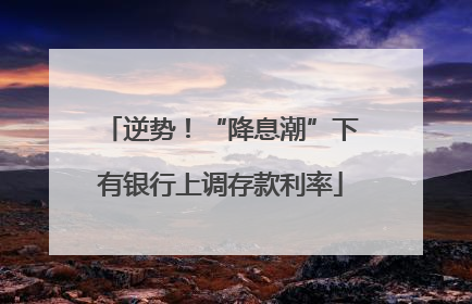 逆势！“降息潮”下有银行上调存款利率