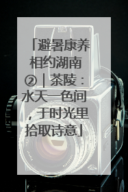 避暑康养 相约湖南②｜茶陵：水天一色间，于时光里拾取诗意
