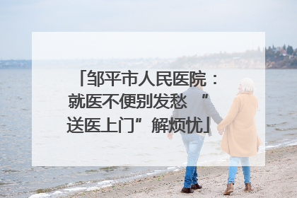邹平市人民医院：就医不便别发愁 “送医上门”解烦忧