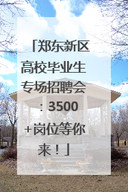 郑东新区高校毕业生专场招聘会：3500+岗位等你来！