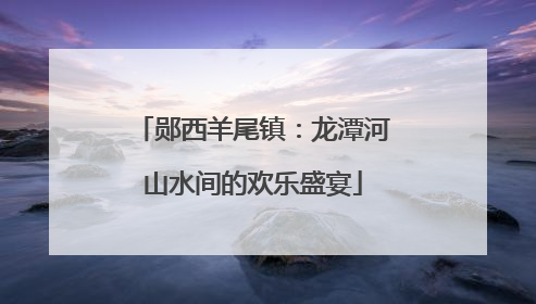 郧西羊尾镇：龙潭河山水间的欢乐盛宴