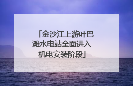 金沙江上游叶巴滩水电站全面进入机电安装阶段