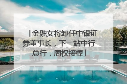金融女将卸任中银证券董事长，下一站中行总行，周权接棒