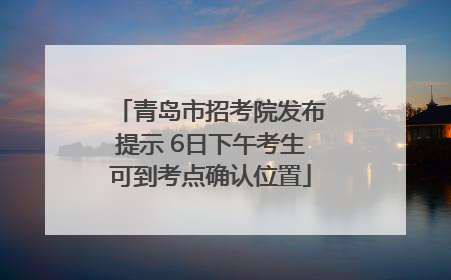 青岛市招考院发布提示 6日下午考生可到考点确认位置