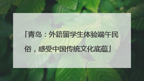 青岛：外籍留学生体验端午民俗，感受中国传统文化底蕴