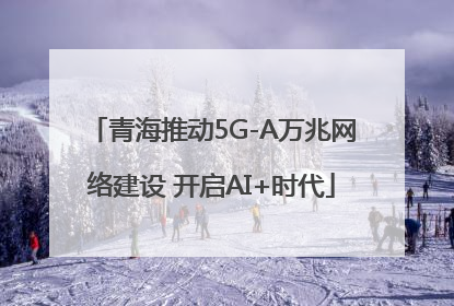 青海推动5G-A万兆网络建设 开启AI+时代