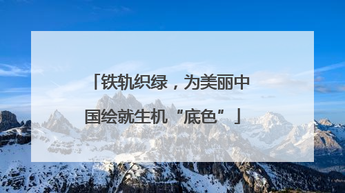 铁轨织绿，为美丽中国绘就生机“底色”