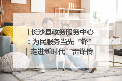 长沙县政务服务中心：为民服务当先“锋”｜走进新时代“雷锋传人 长沙榜样”