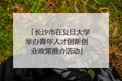 长沙市在复旦大学举办青年人才创新创业政策推介活动