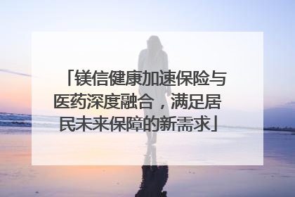 镁信健康加速保险与医药深度融合，满足居民未来保障的新需求