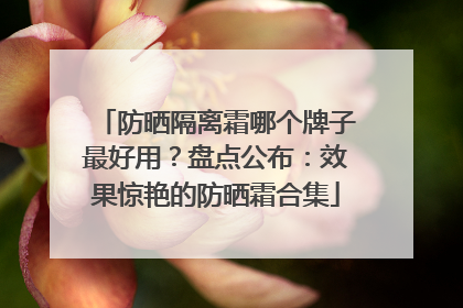 防晒隔离霜哪个牌子最好用？盘点公布：效果惊艳的防晒霜合集