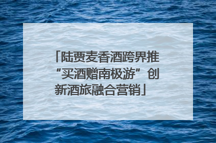 陆贾麦香酒跨界推“买酒赠南极游”创新酒旅融合营销