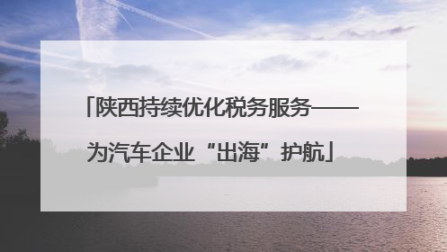 陕西持续优化税务服务——为汽车企业“出海”护航