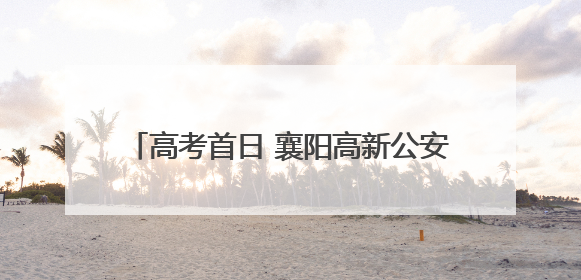 高考首日 襄阳高新公安上演“暖心护考”接力！