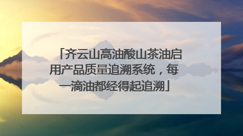齐云山高油酸山茶油启用产品质量追溯系统，每一滴油都经得起追溯