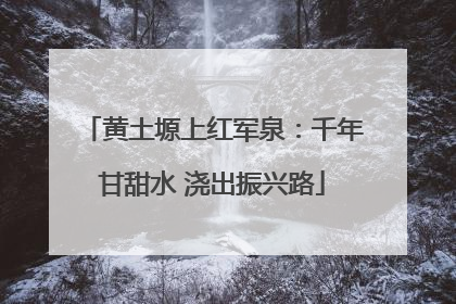 黄土塬上红军泉：千年甘甜水 浇出振兴路