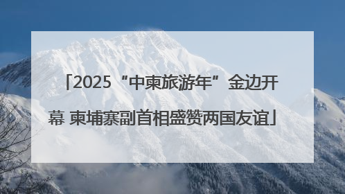 2025“中柬旅游年”金边开幕 柬埔寨副首相盛赞两国友谊