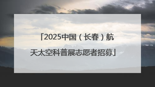 2025中国（长春）航天太空科普展志愿者招募