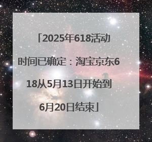 2025年618活动时间已确定：淘宝京东618从5月13日开始到6月20日结束