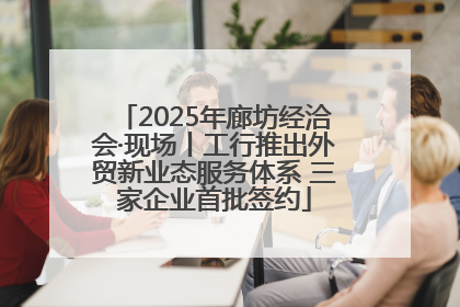 2025年廊坊经洽会·现场丨工行推出外贸新业态服务体系 三家企业首批签约