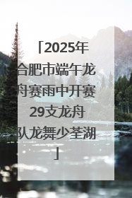 2025年合肥市端午龙舟赛雨中开赛 29支龙舟队龙舞少荃湖