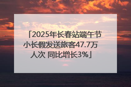 2025年长春站端午节小长假发送旅客47.7万人次 同比增长3%