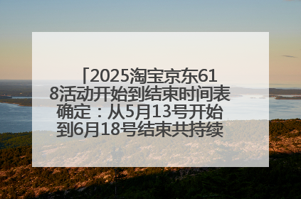 2025淘宝京东618活动开始到结束时间表确定：从5月13号开始到6月18号结束共持续37天附618红包口令及选购攻略一览