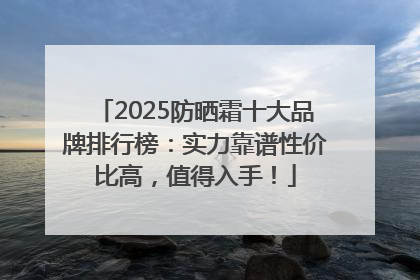 2025防晒霜十大品牌排行榜：实力靠谱性价比高，值得入手！