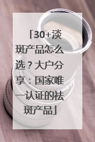 30+淡斑产品怎么选？大户分享：国家唯一认证的祛斑产品